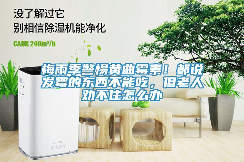梅雨季警惕黃曲霉素！都說(shuō)發(fā)霉的東西不能吃，但老人勸不住怎么辦