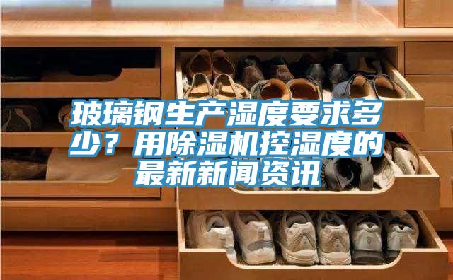 玻璃鋼生產(chǎn)濕度要求多少？用除濕機控濕度的最新新聞資訊