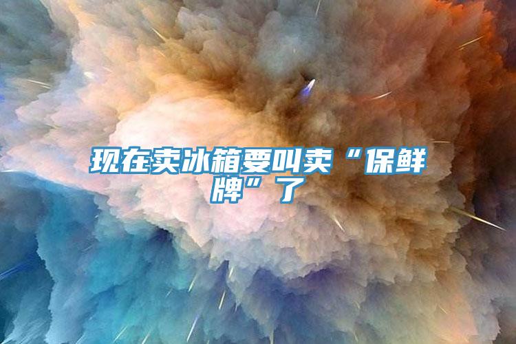 現在賣(mài)冰箱要叫賣(mài)“保鮮牌”了