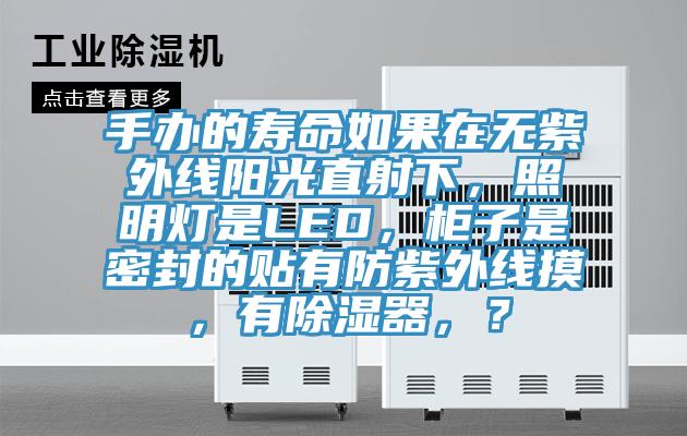 手辦的壽命如果在無(wú)紫外線(xiàn)陽(yáng)光直射下，照明燈是LED，柜子是密封的貼有防紫外線(xiàn)摸，有除濕器，？