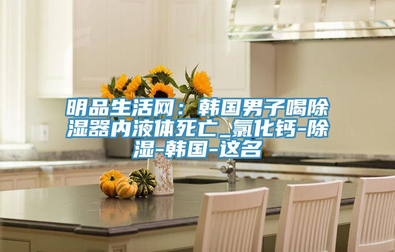 明品生活網(wǎng):韓國男子喝除濕器內液體死亡_氯化鈣-除濕-韓國-這名